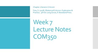 Week 7
Lecture Notes
COM350
Chapter 7 Generic Criticism
Foss, S. (2018). Rhetorical Criticism: Exploration &
Practice. 5th Ed. Long Grove, Il:Waveland Press.
 