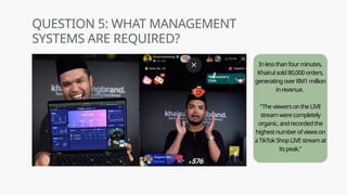 Inlessthanfourminutes,
Khairulsold80,000orders,
generatingoverRM1million
inrevenue.
“TheviewersontheLIVE
streamwerecompletely
organic,andrecordedthe
highestnumberofviewson
aTikTokShopLIVEstreamat
itspeak.”
QUESTION 5: WHAT MANAGEMENT
SYSTEMS ARE REQUIRED?
 
