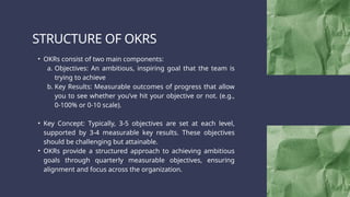 STRUCTURE OF OKRS
• OKRs consist of two main components:
a. Objectives: An ambitious, inspiring goal that the team is
trying to achieve
b. Key Results: Measurable outcomes of progress that allow
you to see whether you’ve hit your objective or not. (e.g.,
0-100% or 0-10 scale).
• Key Concept: Typically, 3-5 objectives are set at each level,
supported by 3-4 measurable key results. These objectives
should be challenging but attainable.
• OKRs provide a structured approach to achieving ambitious
goals through quarterly measurable objectives, ensuring
alignment and focus across the organization.
 