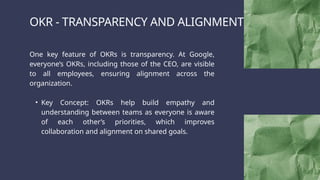 OKR - TRANSPARENCY AND ALIGNMENT
One key feature of OKRs is transparency. At Google,
everyone’s OKRs, including those of the CEO, are visible
to all employees, ensuring alignment across the
organization.
• Key Concept: OKRs help build empathy and
understanding between teams as everyone is aware
of each other’s priorities, which improves
collaboration and alignment on shared goals.
 