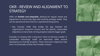 OKR - REVIEW AND ALIGNMENT TO
STRATEGY
OKRs are flexible and adaptable, allowing for regular review and
adjustment to ensure they align with evolving strategic needs. They
can be operational (short-term) or aspirational (long-term).
• Key Concept: OKRs help bridge the gap between the
organization’s long-term mission and the specific, measurable
objectives at every level, driving progress towards bigger goals.
Example: A company with a long-term vision to become a leader in
sustainable technology might set team-level OKRs around
developing eco-friendly products. These short-term objectives help
them incrementally achieve their broader mission.
 