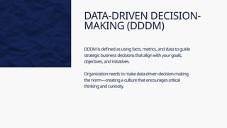 DATA-DRIVEN DECISION-
MAKING (DDDM)
DDDMisdefinedasusingfacts,metrics,anddatatoguide
strategicbusinessdecisionsthatalignwithyourgoals,
objectives,andinitiatives.
Organizationneedstomakedata-drivendecision-making
thenorm—creatingaculturethatencouragescritical
thinkingandcuriosity.
 