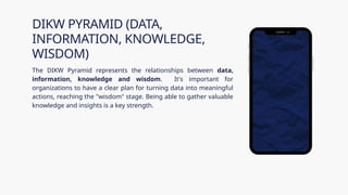 The DIKW Pyramid represents the relationships between data,
information, knowledge and wisdom. It's important for
organizations to have a clear plan for turning data into meaningful
actions, reaching the "wisdom" stage. Being able to gather valuable
knowledge and insights is a key strength.
DIKW PYRAMID (DATA,
INFORMATION, KNOWLEDGE,
WISDOM)
 