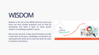 Wisdom is the top of the DIKW hierarchy and to get
there, we must answer questions such as ‘why do
something’ and ‘what is best’. In other words,
wisdom is knowledge applied in action.
We can also say that, if data and information are like
a look back to the past, knowledge and wisdom are
associated with what we do now and what we want
to achieve in the future.
WISDOM
 