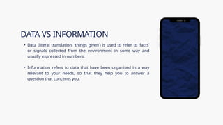• Data (literal translation, ‘things given’) is used to refer to ‘facts’
or signals collected from the environment in some way and
usually expressed in numbers.
• Information refers to data that have been organised in a way
relevant to your needs, so that they help you to answer a
question that concerns you.
DATA VS INFORMATION
 