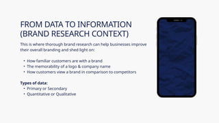 This is where thorough brand research can help businesses improve
their overall branding and shed light on:
• How familiar customers are with a brand
• The memorability of a logo & company name
• How customers view a brand in comparison to competitors
Types of data:
• Primary or Secondary
• Quantitative or Qualitative
FROM DATA TO INFORMATION
(BRAND RESEARCH CONTEXT)
 