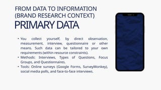 • You collect yourself, by direct observation,
measurement, interview, questionnaire or other
means. Such data can be tailored to your own
requirements (within resource constraints).
• Methods: Interviews, Types of Questions, Focus
Groups, and Questionnaires.
• Tools: Online surveys (Google Forms, SurveyMonkey),
social media polls, and face-to-face interviews.
FROM DATA TO INFORMATION
(BRAND RESEARCH CONTEXT)
PRIMARYDATA
 