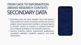 • Secondary data are other people’s ‘facts and figures’.
They include the results of surveys carried out by other
people, sets of government statistics, company reports
or records, reports of research in academic journals,
sets of figures available on the Internet, and so on.
• Sources: Industry reports, government publications,
competitor websites, academic research, and trade
associations.
FROM DATA TO INFORMATION
(BRAND RESEARCH CONTEXT)
SECONDARYDATA
 