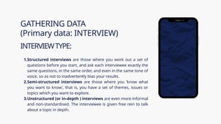 1.Structured interviews are those where you work out a set of
questions before you start, and ask each interviewee exactly the
same questions, in the same order, and even in the same tone of
voice, so as not to inadvertently bias your results.
2.Semi-structured interviews are those where you ‘know what
you want to know’, that is, you have a set of themes, issues or
topics which you want to explore.
3.Unstructured (or in-depth ) interviews are even more informal
and non-­
standardised. The interviewee is given free rein to talk
about a topic in depth.
GATHERING DATA
(Primary data: INTERVIEW)
INTERVIEWTYPE:
 