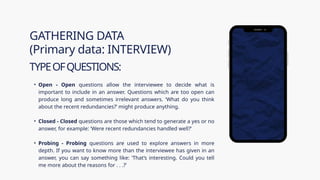 • Open - Open questions allow the interviewee to decide what is
important to include in an answer. Questions which are too open can
produce long and sometimes irrelevant answers. ‘What do you think
about the recent redundancies?’ might produce anything.
• Closed - Closed questions are those which tend to generate a yes or no
answer, for example: ‘Were recent redundancies handled well?’
• Probing - Probing questions are used to explore answers in more
depth. If you want to know more than the interviewee has given in an
answer, you can say something like: ‘That’s interesting. Could you tell
me more about the reasons for . . .?’
GATHERING DATA
(Primary data: INTERVIEW)
TYPEOFQUESTIONS:
 
