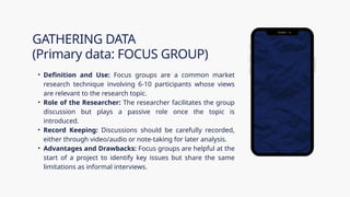 • Definition and Use: Focus groups are a common market
research technique involving 6-10 participants whose views
are relevant to the research topic.
• Role of the Researcher: The researcher facilitates the group
discussion but plays a passive role once the topic is
introduced.
• Record Keeping: Discussions should be carefully recorded,
either through video/audio or note-taking for later analysis.
• Advantages and Drawbacks: Focus groups are helpful at the
start of a project to identify key issues but share the same
limitations as informal interviews.
GATHERING DATA
(Primary data: FOCUS GROUP)
 