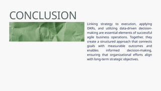 CONCLUSION
Linking strategy to execution, applying
OKRs, and utilizing data-driven decision-
making are essential elements of successful
agile business operations. Together, they
create a structured approach that connects
goals with measurable outcomes and
enables informed decision-making,
ensuring that organizational efforts align
with long-term strategic objectives.
 