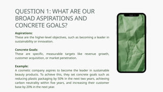 QUESTION 1: WHAT ARE OUR
BROAD ASPIRATIONS AND
CONCRETE GOALS?
Aspirations:
These are the higher-level objectives, such as becoming a leader in
sustainability or innovation.
Concrete Goals:
These are specific, measurable targets like revenue growth,
customer acquisition, or market penetration.
Example:
A cosmetic company aspires to become the leader in sustainable
beauty products. To achieve this, they set concrete goals such as
reducing plastic packaging by 50% in the next two years, achieving
carbon neutrality within five years, and increasing their customer
base by 20% in the next year.
 