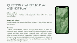 QUESTION 2: WHERE TO PLAY
AND NOT PLAY
Where to Play:
Identifying the markets and segments that offer the best
opportunities.
Where Not to Play:
Avoiding areas that are outside of the company’s strengths or are too
competitive.
Example:
A local fashion brand based in Malaysia must decide to focus on
Southeast Asian markets, specifically Malaysia and Singapore, due to
cultural alignment and growth potential. They consciously avoid
entering highly competitive markets like the United States and Europe,
where the investment required to compete with established brands is
too high. By focusing on a niche, they can build a stronger brand and
better serve their target audience.
 