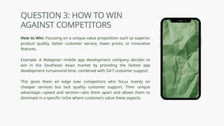 QUESTION 3: HOW TO WIN
AGAINST COMPETITORS
How to Win: Focusing on a unique value proposition such as superior
product quality, better customer service, lower prices, or innovative
features.
Example: A Malaysian mobile app development company decides to
win in the Southeast Asian market by providing the fastest app
development turnaround time, combined with 24/7 customer support.
This gives them an edge over competitors who focus mainly on
cheaper services but lack quality customer support. Their unique
advantage—speed and service—sets them apart and allows them to
dominate in a specific niche where customers value these aspects.
 