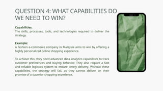 QUESTION 4: WHAT CAPABILITIES DO
WE NEED TO WIN?
Capabilities:
The skills, processes, tools, and technologies required to deliver the
strategy.
Example:
A fashion e-commerce company in Malaysia aims to win by offering a
highly personalized online shopping experience.
To achieve this, they need advanced data analytics capabilities to track
customer preferences and buying behavior. They also require a fast
and reliable logistics system to ensure timely delivery. Without these
capabilities, the strategy will fail, as they cannot deliver on their
promise of a superior shopping experience.
 