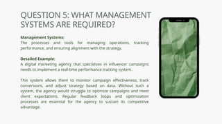 QUESTION 5: WHAT MANAGEMENT
SYSTEMS ARE REQUIRED?
Management Systems:
The processes and tools for managing operations, tracking
performance, and ensuring alignment with the strategy.
Detailed Example:
A digital marketing agency that specializes in influencer campaigns
needs to implement a real-time performance tracking system.
This system allows them to monitor campaign effectiveness, track
conversions, and adjust strategy based on data. Without such a
system, the agency would struggle to optimize campaigns and meet
client expectations. Regular feedback loops and optimization
processes are essential for the agency to sustain its competitive
advantage.
 