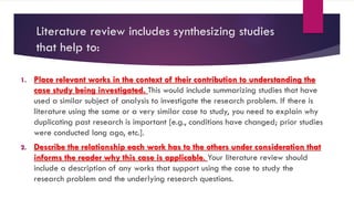 Literature review includes synthesizing studies
that help to:
1. Place relevant works in the context of their contribution to understanding the
case study being investigated. This would include summarizing studies that have
used a similar subject of analysis to investigate the research problem. If there is
literature using the same or a very similar case to study, you need to explain why
duplicating past research is important [e.g., conditions have changed; prior studies
were conducted long ago, etc.].
2. Describe the relationship each work has to the others under consideration that
informs the reader why this case is applicable. Your literature review should
include a description of any works that support using the case to study the
research problem and the underlying research questions.
 
