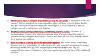 3. Identify new ways to interpret prior research using the case study. If applicable, review any
research that has examined the research problem using a different research design. Explain
how your case study design may reveal new knowledge or a new perspective or that can
redirect research in an important new direction.
4. Resolve conflicts amongst seemingly contradictory previous studies. This refers to
synthesizing any literature that points to unresolved issues of concern about the research
problem and describing how the subject of analysis that forms the case study can help resolve
these existing contradictions.
5. Point the way in fulfilling a need for additional research. Your review should examine any
literature that lays a foundation for understanding why your case study design and the subject
of analysis around which you have designed your study may reveal a new way of
approaching the research problem or offer a perspective that points to the need for additional
research.
 