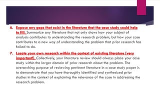 6. Expose any gaps that exist in the literature that the case study could help
to fill. Summarize any literature that not only shows how your subject of
analysis contributes to understanding the research problem, but how your case
contributes to a new way of understanding the problem that prior research has
failed to do.
7. Locate your own research within the context of existing literature [very
important!]. Collectively, your literature review should always place your case
study within the larger domain of prior research about the problem. The
overarching purpose of reviewing pertinent literature in a case study paper is
to demonstrate that you have thoroughly identified and synthesized prior
studies in the context of explaining the relevance of the case in addressing the
research problem.
 