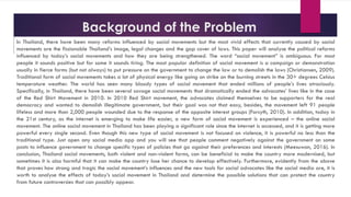 Background of the Problem
In Thailand, there have been many reforms influenced by social movements but the most vivid effects that currently caused by social
movements are the fissionable Thailand’s image, legal changes and the gap cover of laws. This paper will analyse the political reforms
influenced by today’s social movements and how they are being strengthened. The word “social movement” is ambiguous. For most
people it sounds positive but for some it sounds tiring. The most popular definition of social movement is a campaign or demonstration
usually in fierce forms (but not always) to put pressure on the government to change the law or to demolish the laws (Christiansen, 2009).
Traditional form of social movements takes a lot of physical energy like going on strike on the burning streets in the 30+ degrees Celsius
temperature weather. The world has seen many bloody types of social movement that ended millions of people’s lives atrociously.
Specifically, in Thailand, there have been several savage social movements that dramatically ended the advocates’ lives like in the case
of the Red Shirt Movement in 2010. In 2010 Red Shirt movement, the advocates claimed themselves to be supporters for the real
democracy and wanted to demolish illegitimate government, but their goal was not that easy, besides, the movement left 91 people
lifeless and more than 2,000 people wounded due to the response of the opposite interest groups (Forsyth, 2010). In addition, today in
the 21st century, as the internet is emerging to make life easier, a new form of social movement is experienced – the online social
movement. The online social movement in Thailand has been playing a significant role since the internet is accessed, and it is getting more
powerful every single second. Even though this new type of social movement is not focused on violence, it is powerful no less than the
traditional type. Just open any social media app and you will see that people comment negatively against the government on some
posts to influence government to change specific types of policies that go against their preferences and interests (Meesuwan, 2016). In
conclusion, Thailand social movements, both violent and non-violent forms, can be beneficial to make the country more modernised, but
sometimes it is also harmful that it can make the country lose her chance to develop effectively. Furthermore, evidently from the above
that proves how strong and tragic the social movement’s influences and the new tools for social advocates like the social media are, it is
worth to analyse the effects of today’s social movement in Thailand and determine the possible solutions that can protect the country
from future controversies that can possibly appear.
 