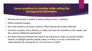 Some questions to consider while writing the
background information:
1. Describe the issue(s) in details. Provide evidence (facts / statistics)
2. Define essential concepts
3. Also refer briefly to previous research. What theories have been offered?
4. Are there concepts, terms, theories, or ideas that may be unfamiliar to the reader and,
thus, require additional explanation?
5. Are there historical elements that need to be explored in order to provide needed
context, to highlight specific people, issues, or events, or to lay a foundation for
understanding the emergence of a current issue or event?
 
