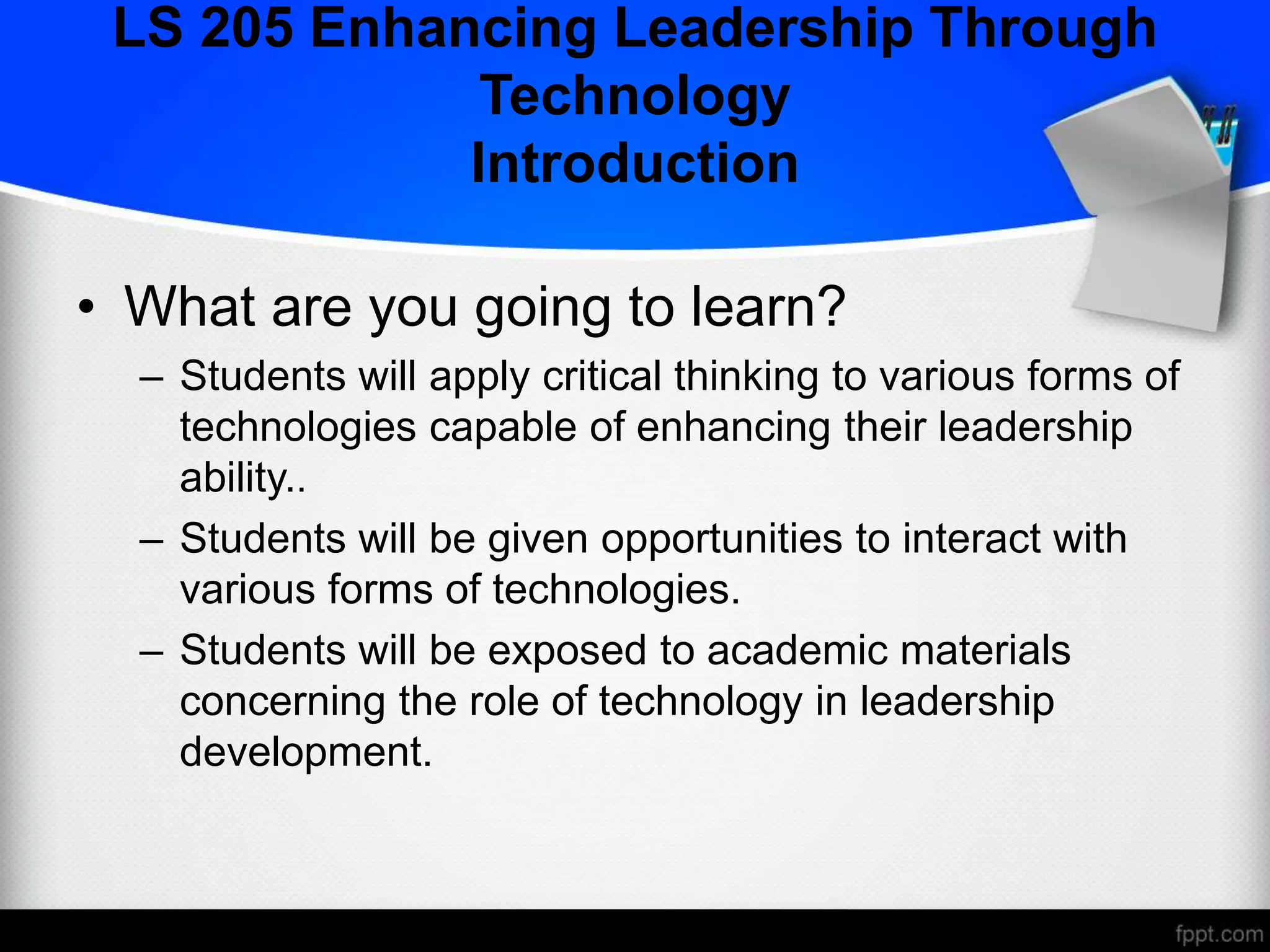 LS 205 Enhancing Leadership Through
Technology
Introduction
• What are you going to learn?
– Students will apply critical thinking to various forms of
technologies capable of enhancing their leadership
ability..
– Students will be given opportunities to interact with
various forms of technologies.
– Students will be exposed to academic materials
concerning the role of technology in leadership
development.
 