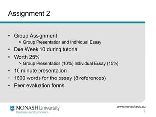 www.monash.edu.au
3
Assignment 2
• Group Assignment
> Group Presentation and Individual Essay
• Due Week 10 during tutorial
• Worth 25%
> Group Presentation (10%) Individual Essay (15%)
• 10 minute presentation
• 1500 words for the essay (8 references)
• Peer evaluation forms
 