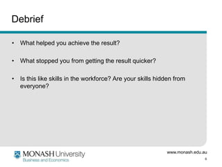 www.monash.edu.au
6
Debrief
• What helped you achieve the result?
• What stopped you from getting the result quicker?
• Is this like skills in the workforce? Are your skills hidden from
everyone?
 