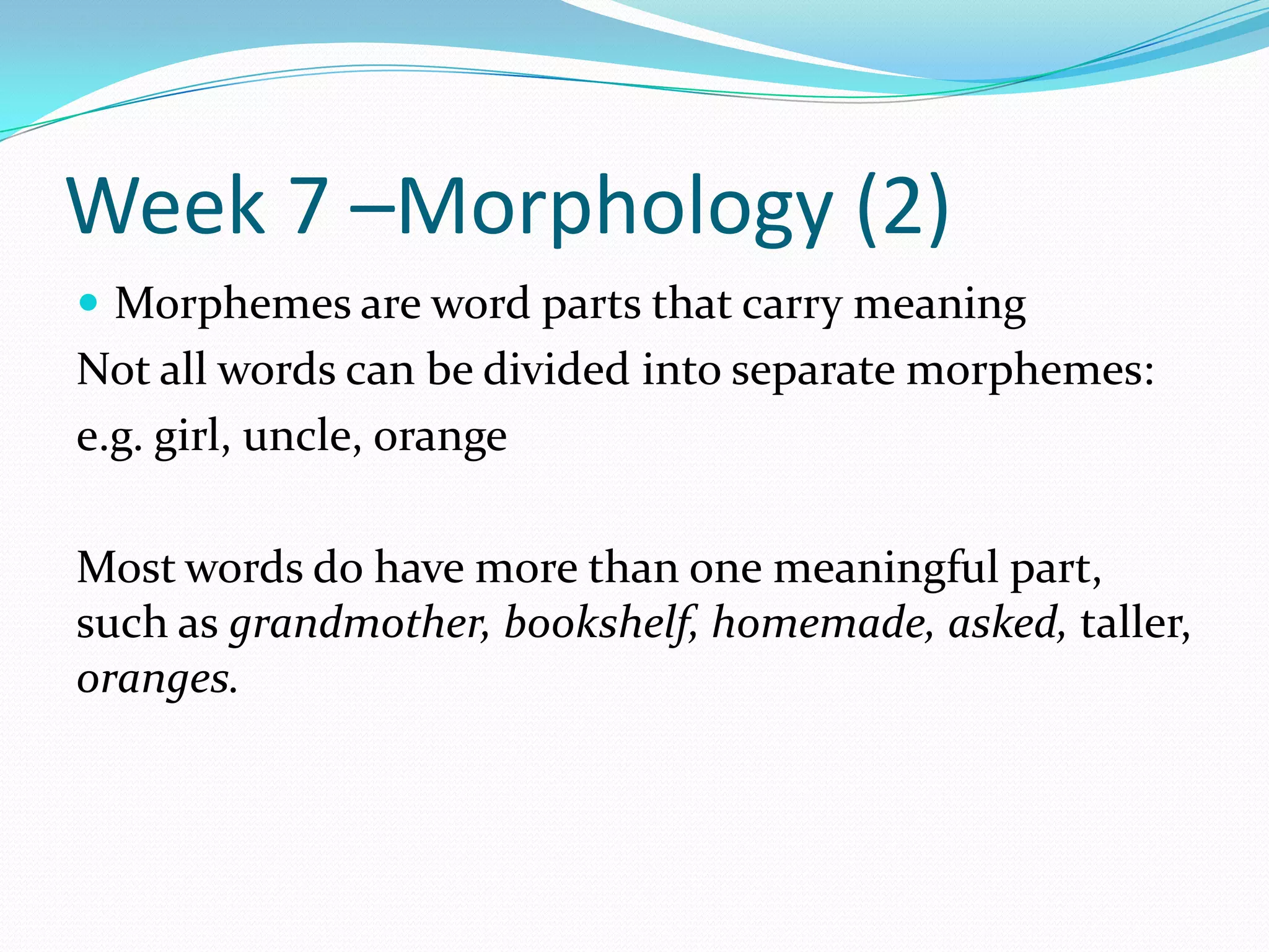 Week 7 –Morphology (2)Morphemes are word parts that carry meaningNot all words can be divided into separate morphemes:e.g. girl, uncle, orangeMost words do have more than one meaningful part, such as grandmother, bookshelf, homemade, asked, taller, oranges.
