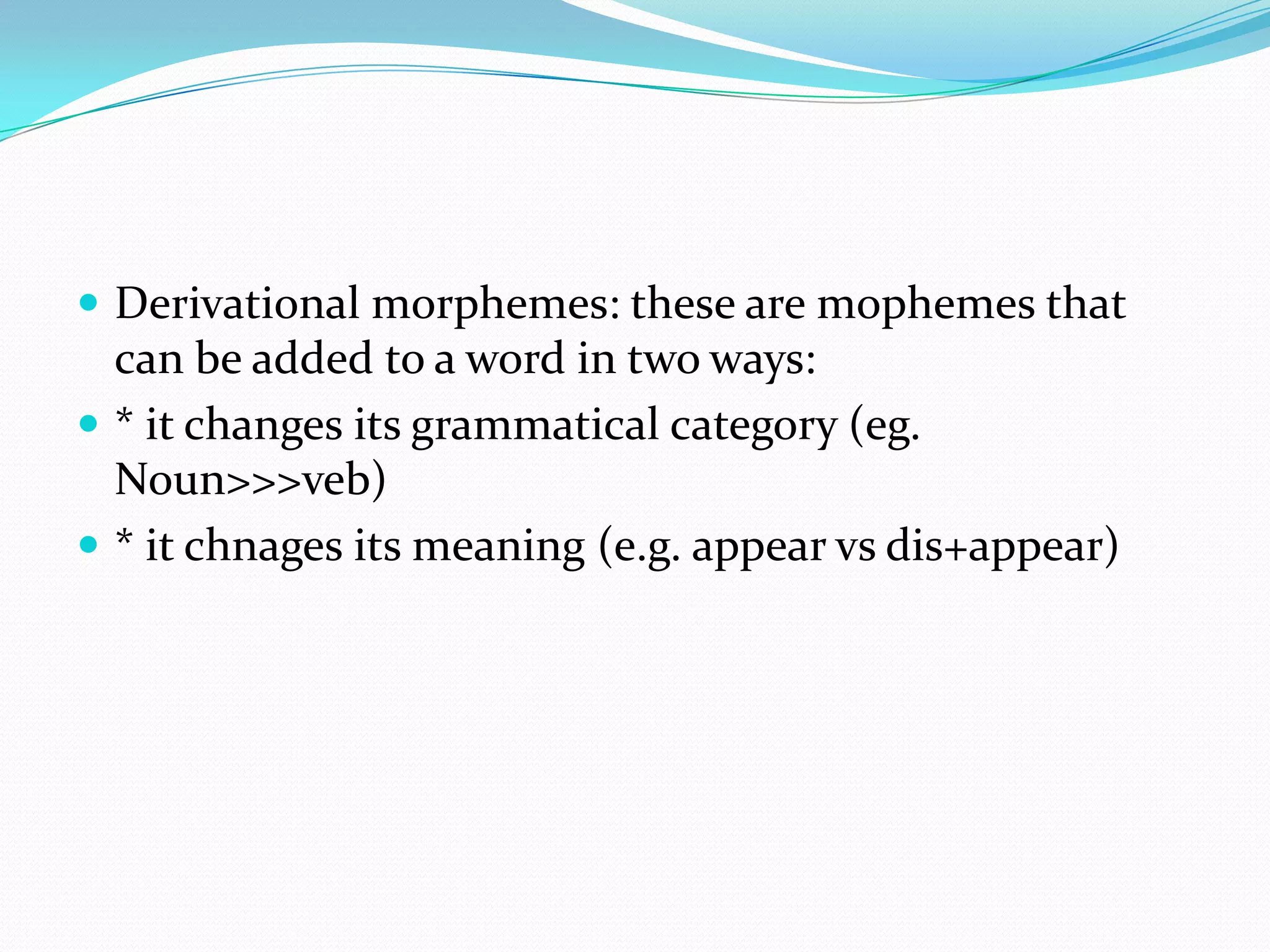 Derivational morphemes: these are mophemes that can be added to a word in two ways:* it changes its grammatical category (eg. Noun>>>veb)* it chnages its meaning (e.g. appear vsdis+appear)