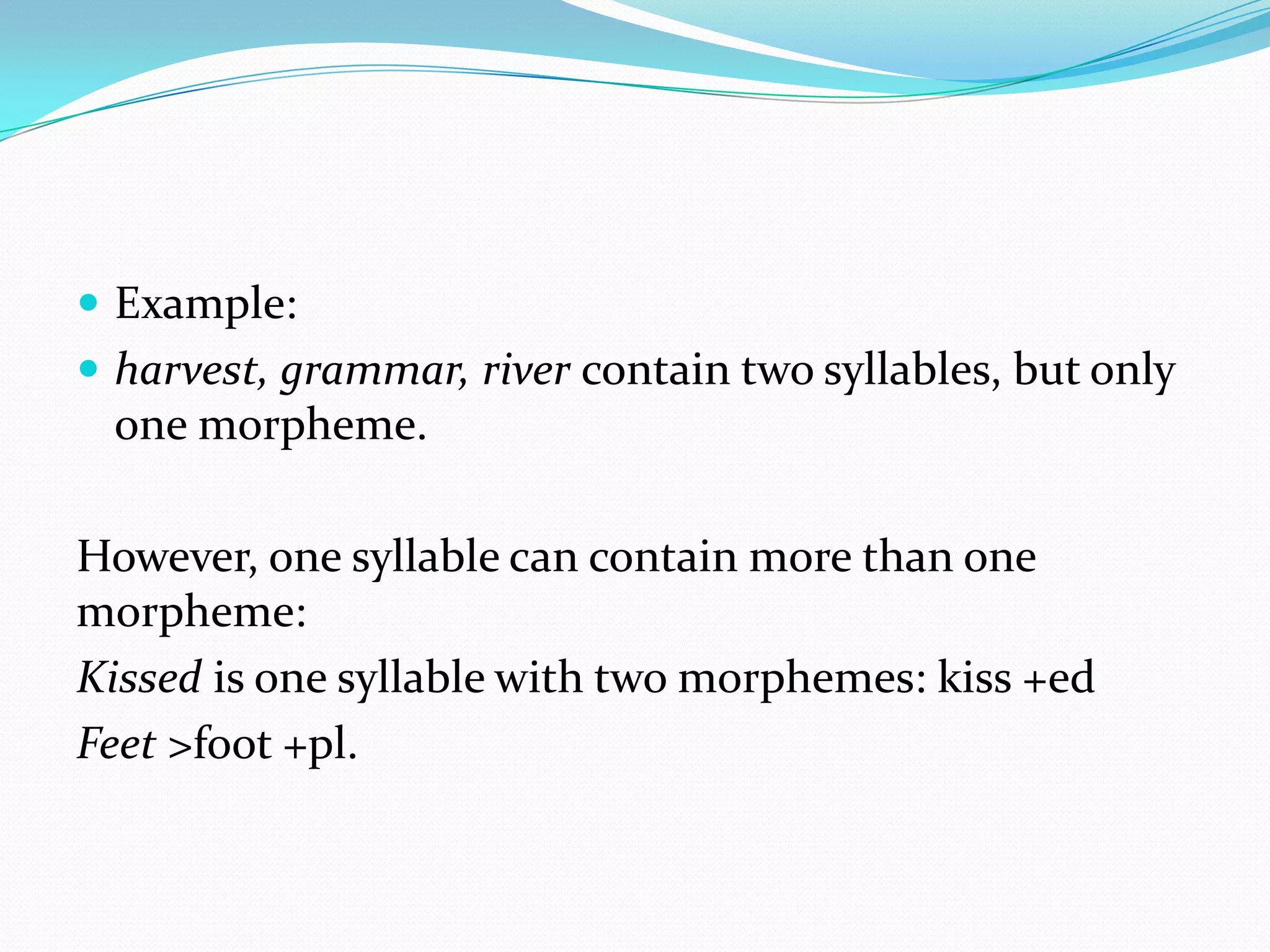 Example:harvest, grammar, river contain two syllables, but only one morpheme.However, one syllable can contain more than one morpheme:Kissed is one syllable with two morphemes: kiss +edFeet >foot +pl.