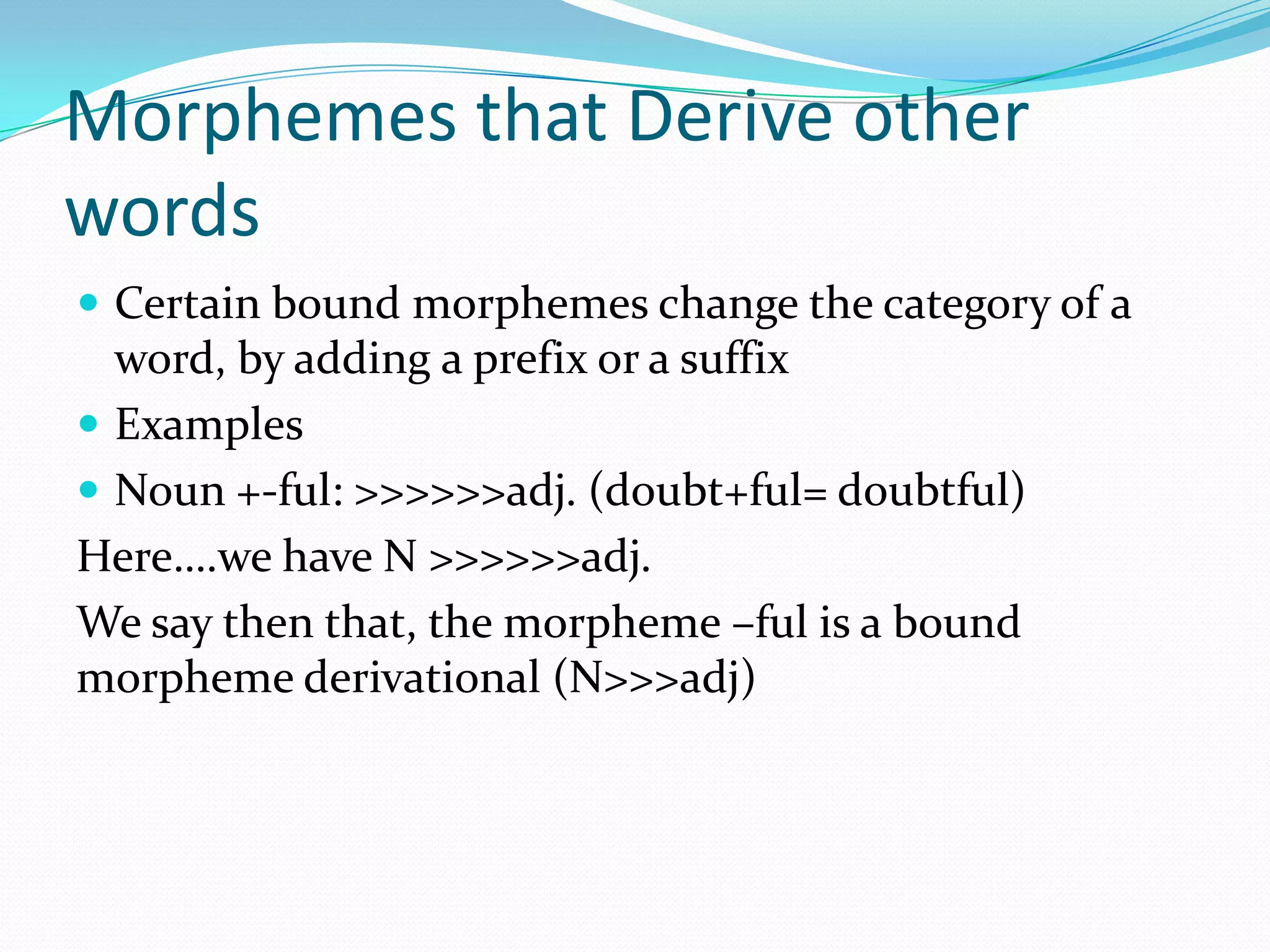 Morphemes that Derive other wordsCertain bound morphemes change the category of a word, by adding a prefix or a suffixExamplesNoun +-ful: >>>>>>adj. (doubt+ful= doubtful)Here….we have N >>>>>>adj.We say then that, the morpheme –ful is a bound morpheme derivational (N>>>adj)