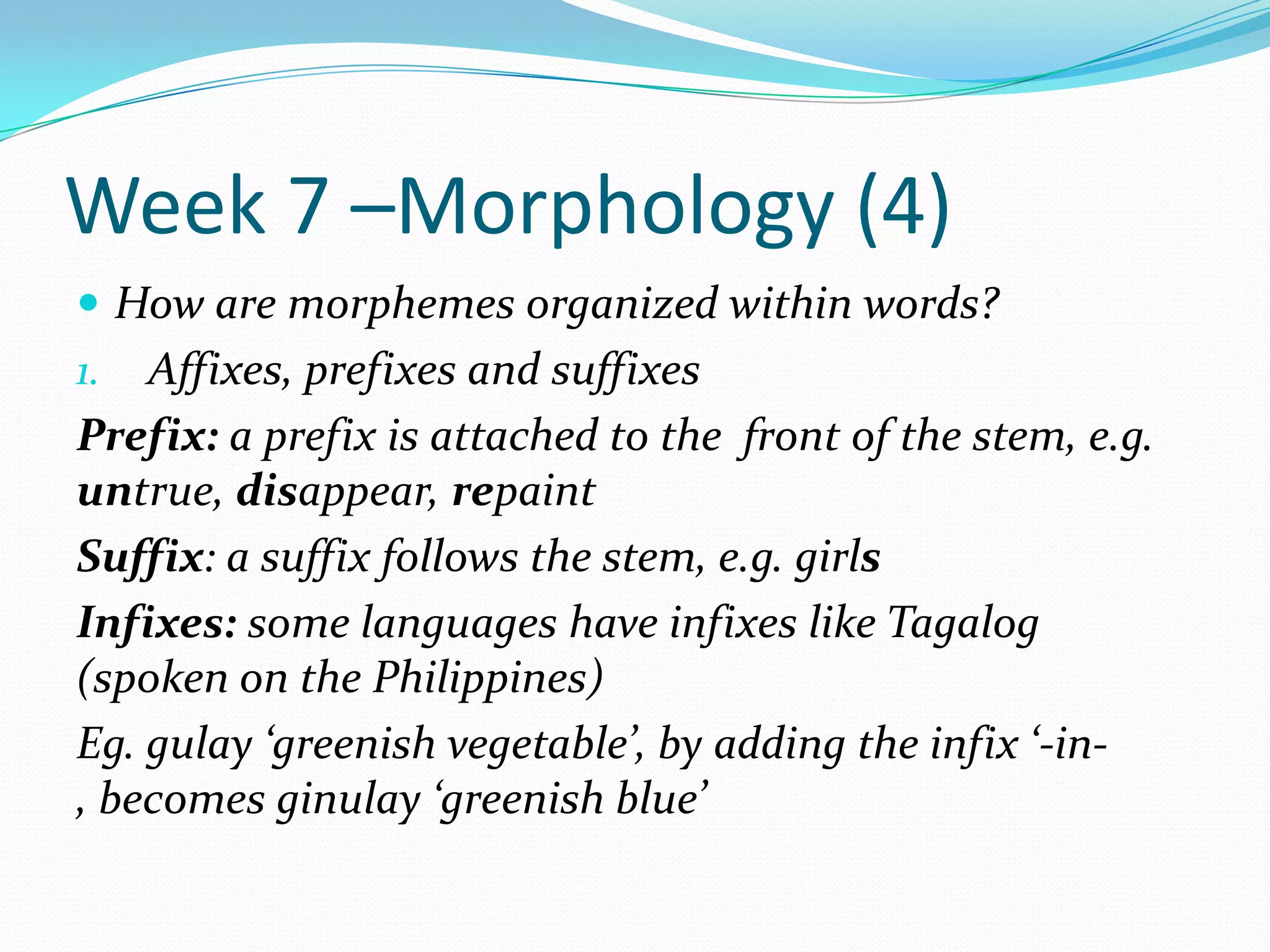 Week 7 –Morphology (4)How are morphemes organized within words?Affixes, prefixes and suffixesPrefix: a prefix is attached to the  front of the stem, e.g. untrue, disappear, repaintSuffix: a suffix follows the stem, e.g. girlsInfixes: some languages have infixes like Tagalog (spoken on the Philippines)Eg. gulay ‘greenish vegetable’, by adding the infix ‘-in-, becomes ginulay ‘greenish blue’