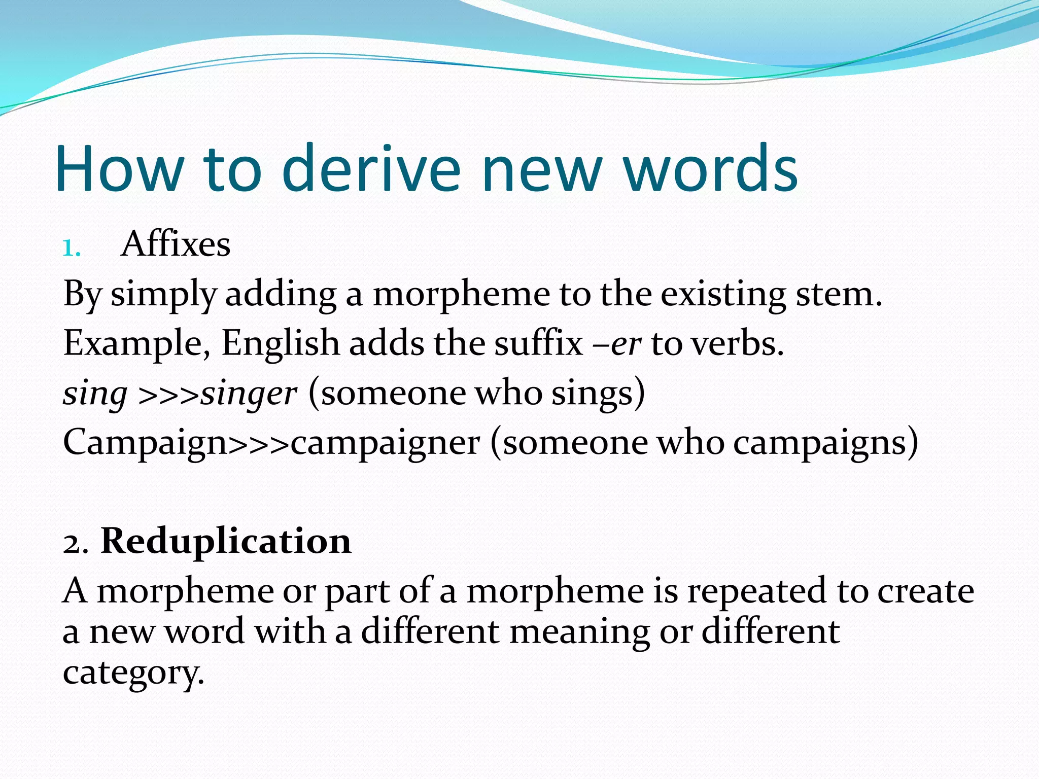 How to derive new wordsAffixesBy simply adding a morpheme to the existing stem.Example, English adds the suffix –erto verbs.sing >>>singer (someone who sings)Campaign>>>campaigner (someone who campaigns)2. ReduplicationA morpheme or part of a morpheme is repeated to create a new word with a different meaning or different category. 