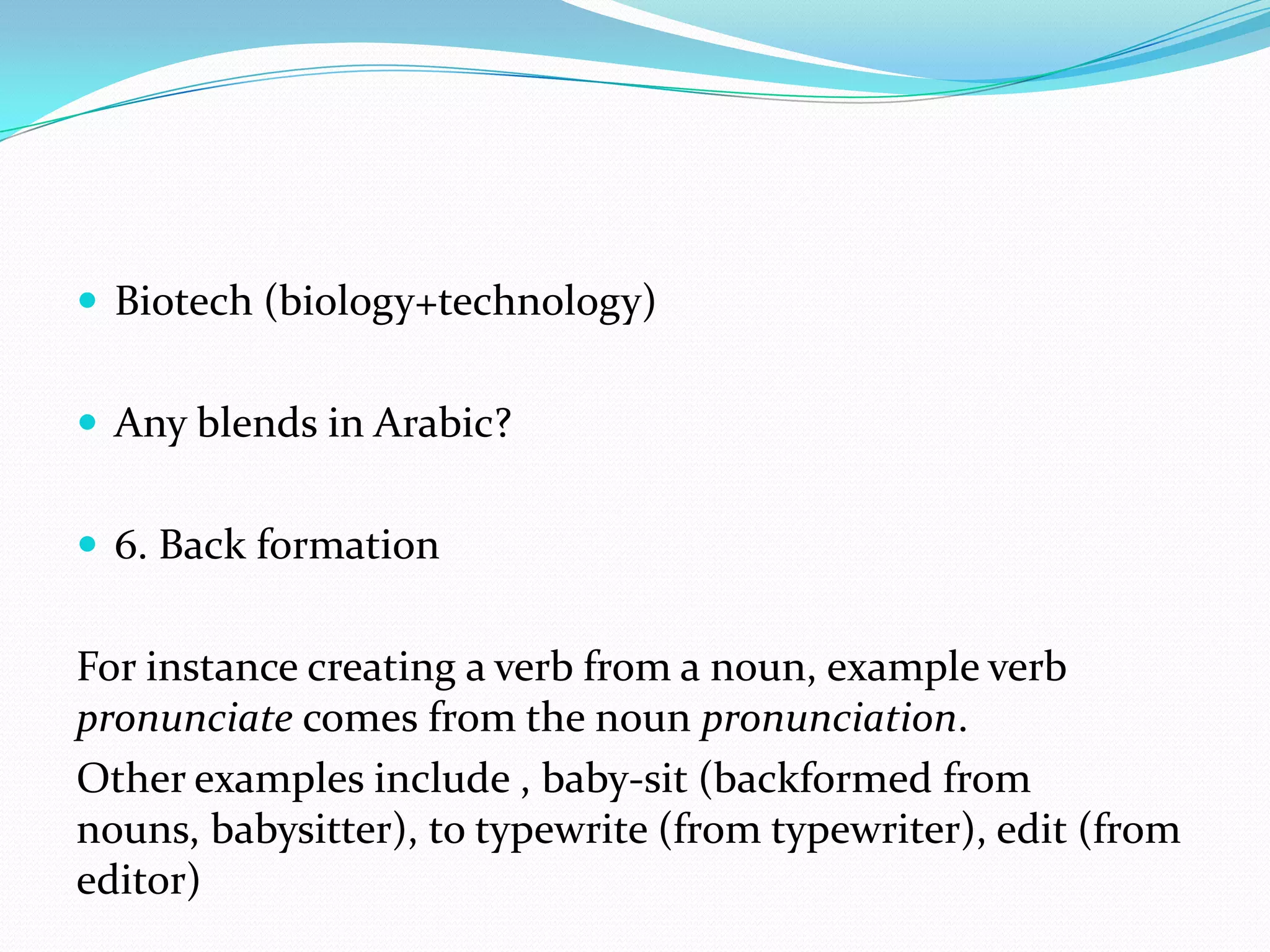 Biotech (biology+technology)Any blends in Arabic?6. Back formationFor instance creating a verb from a noun, example verb pronunciate comes from the noun pronunciation.Other examples include , baby-sit (backformed from nouns, babysitter), to typewrite (from typewriter), edit (from editor)