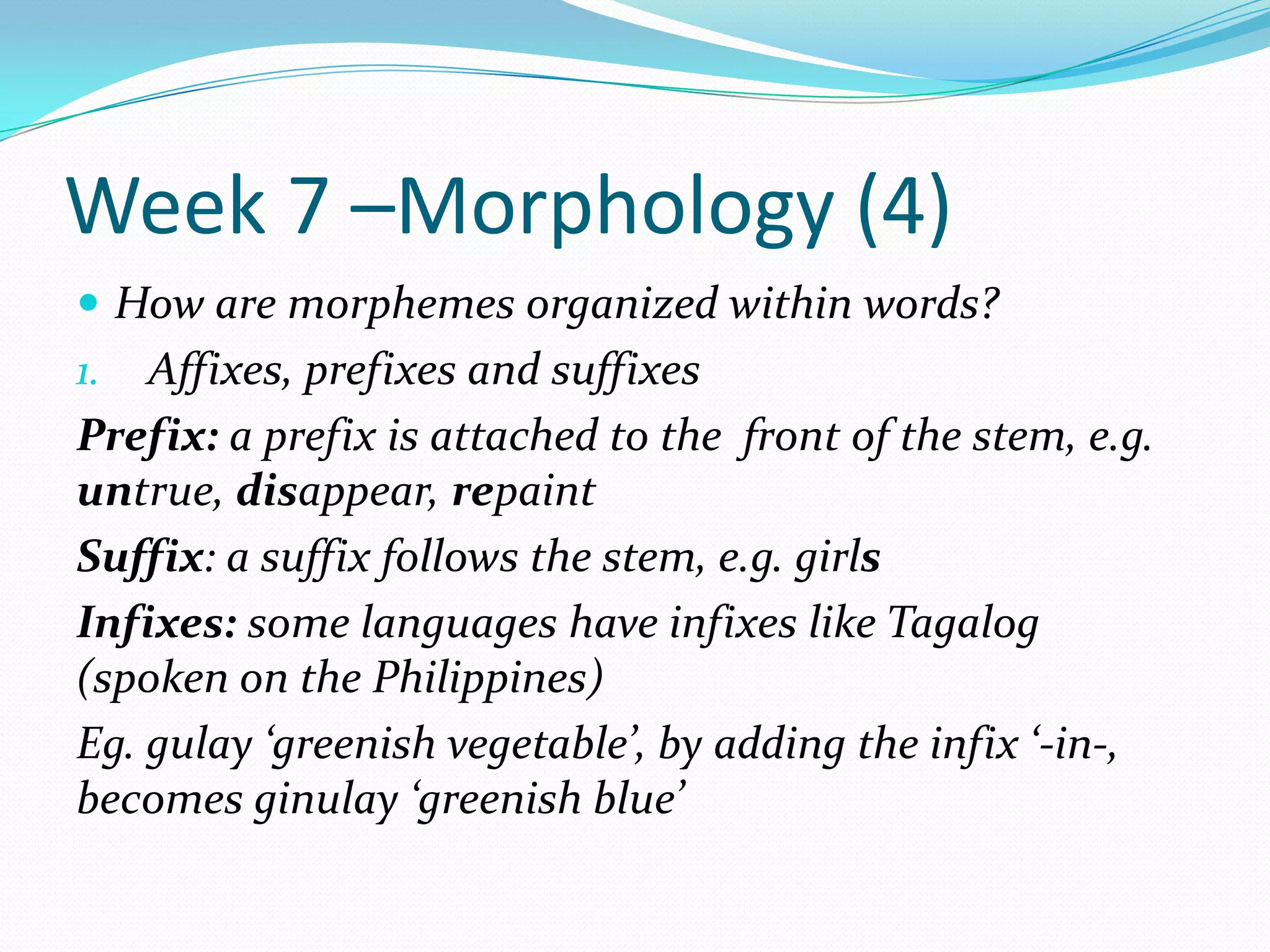 Week 7 –Morphology (4)How are morphemes organized within words?Affixes, prefixes and suffixesPrefix: a prefix is attached to the  front of the stem, e.g. untrue, disappear, repaintSuffix: a suffix follows the stem, e.g. girlsInfixes: some languages have infixes like Tagalog (spoken on the Philippines)Eg. gulay ‘greenish vegetable’, by adding the infix ‘-in-, becomes ginulay ‘greenish blue’