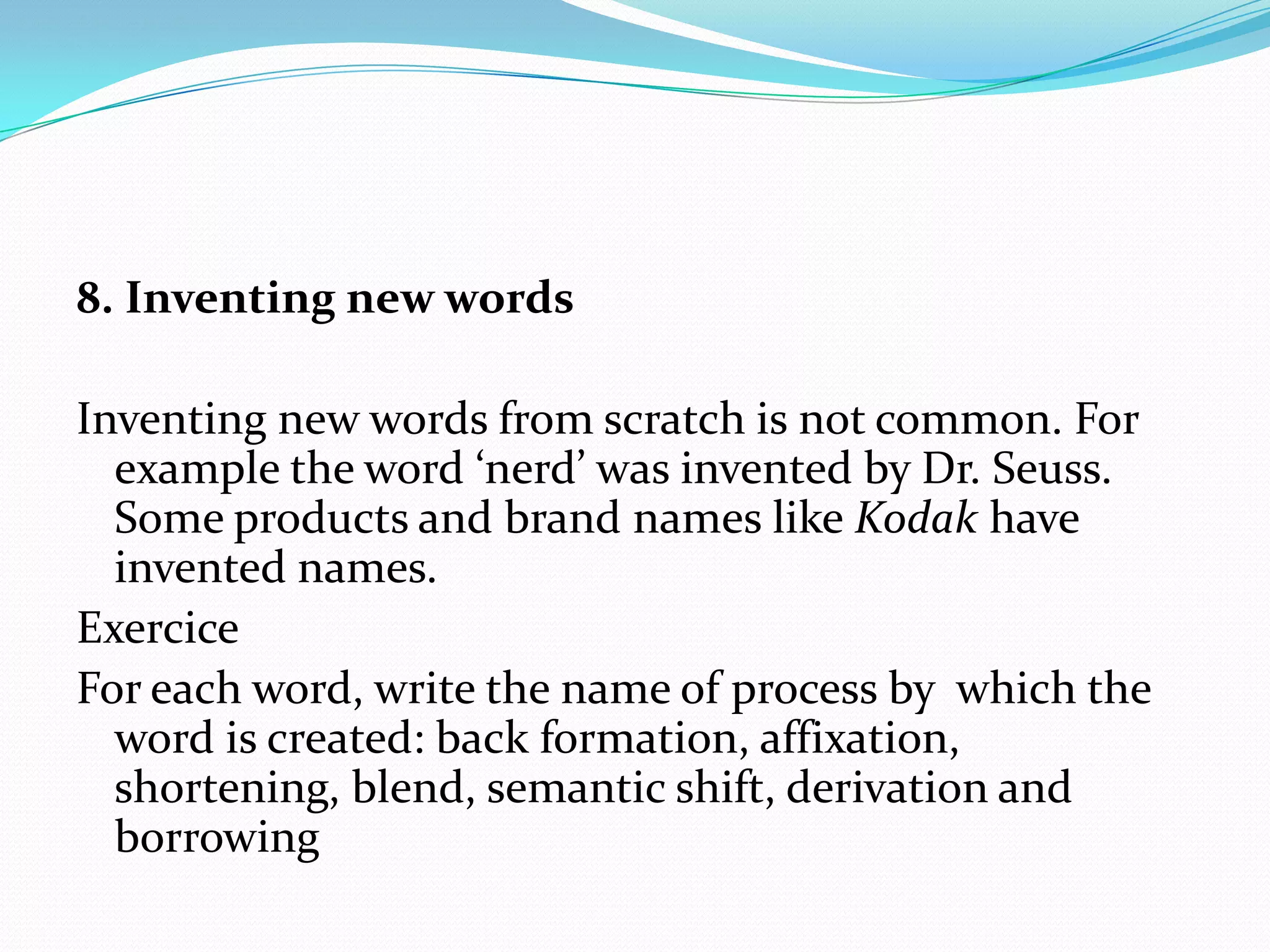 8. Inventing new wordsInventing new words from scratch is not common. For example the word ‘nerd’ was invented by Dr. Seuss. Some products and brand names like Kodak have invented names.ExerciceFor each word, write the name of process by  which the word is created: back formation, affixation, shortening, blend, semantic shift, derivation and borrowing