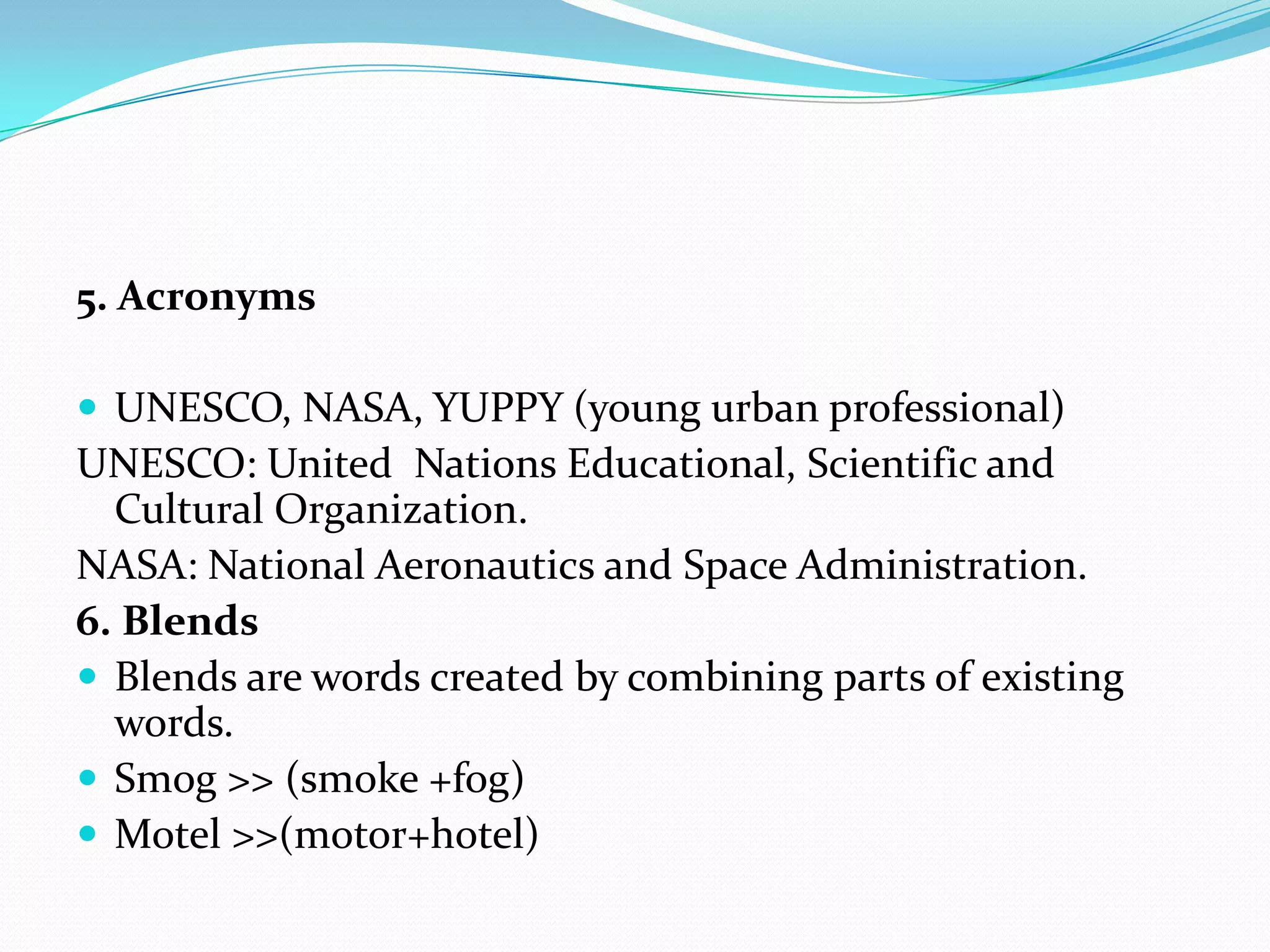 5. AcronymsUNESCO, NASA, YUPPY (young urban professional)UNESCO: United  Nations Educational, Scientific and Cultural Organization.NASA: National Aeronautics and Space Administration.6. BlendsBlends are words created by combining parts of existing words.Smog >> (smoke +fog)Motel >>(motor+hotel)