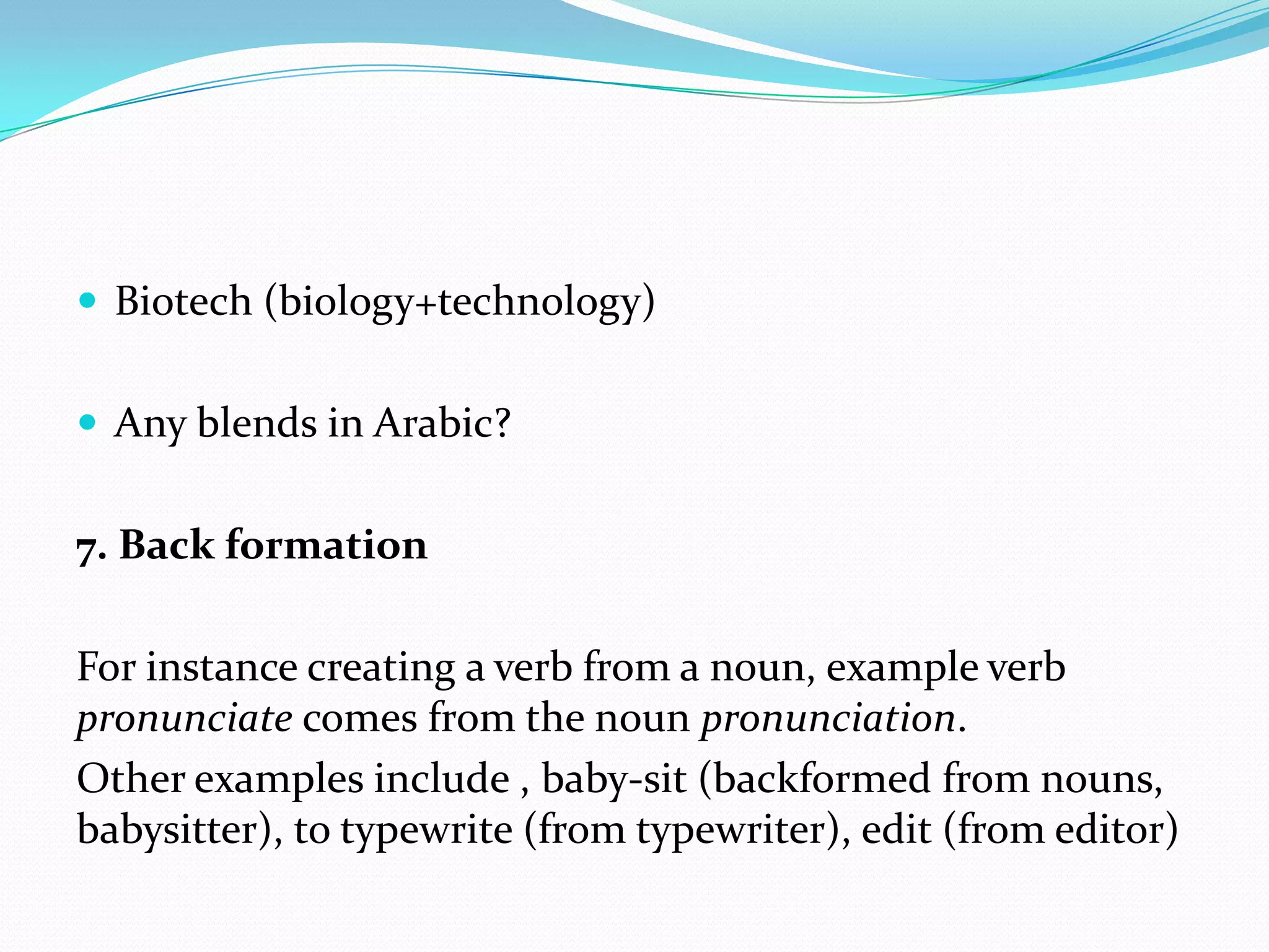 Biotech (biology+technology)Any blends in Arabic?7. Back formationFor instance creating a verb from a noun, example verb pronunciate comes from the noun pronunciation.Other examples include , baby-sit (backformed from nouns, babysitter), to typewrite (from typewriter), edit (from editor)