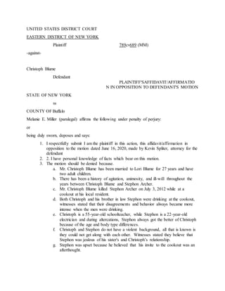 UNITED STATES DISTRICT COURT
EASTERN DISTRICT OF NEW YORK
Plaintiff 789cv689 (MM)
-against-
Christoph Blume
Defendant
PLAINTIFF'SAFFIDAVIT/AFFIRMATIO
N IN OPPOSITION TO DEFENDANT'S MOTION
STATE OF NEW YORK
ss
COUNTY OF Buffalo
Melanie E. Miller (paralegal) affirms the following under penalty of perjury:
or
being duly sworn, deposes and says:
1. I respectfully submit I am the plaintiff in this action, this affidavit/affirmation in
opposition to the motion dated June 16, 2020, made by Kevin Spliter, attorney for the
defendant
2. 2. I have personal knowledge of facts which bear on this motion.
3. The motion should be denied because.
a. Mr. Christoph Blume has been married to Lori Blume for 27 years and have
two adult children.
b. There has been a history of agitation, animosity, and ill-will throughout the
years between Christoph Blume and Stephon Archer.
c. Mr. Christoph Blume killed Stephon Archer on July 3, 2012 while at a
cookout at his local resident.
d. Both Christoph and his brother in law Stephon were drinking at the cookout,
witnesses stated that their disagreements and behavior always became more
intense when the men were drinking.
e. Christoph is a 55-year-old schoolteacher, while Stephon is a 22-year-old
electrician and during altercations, Stephon always got the better of Christoph
because of the age and body type differences.
f. Christoph and Stephon do not have a violent background, all that is known is
they could not get along with each other. Witnesses stated they believe that
Stephon was jealous of his sister's and Christoph’s relationship.
g. Stephon was upset because he believed that his invite to the cookout was an
afterthought.
 