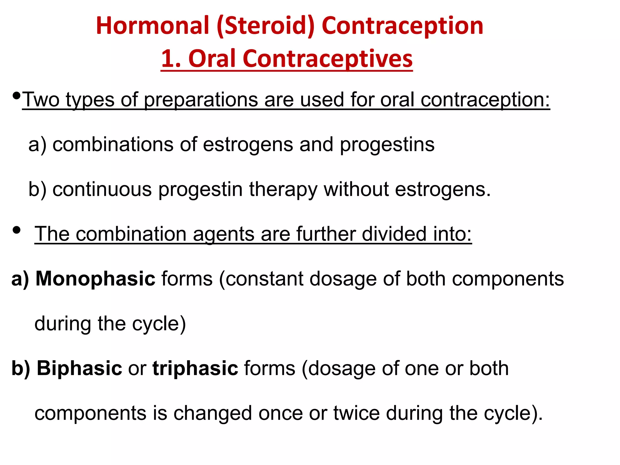 •Two types of preparations are used for oral contraception:
a) combinations of estrogens and progestins
b) continuous progestin therapy without estrogens.
• The combination agents are further divided into:
a) Monophasic forms (constant dosage of both components
during the cycle)
b) Biphasic or triphasic forms (dosage of one or both
components is changed once or twice during the cycle).
Hormonal (Steroid) Contraception
1. Oral Contraceptives
 