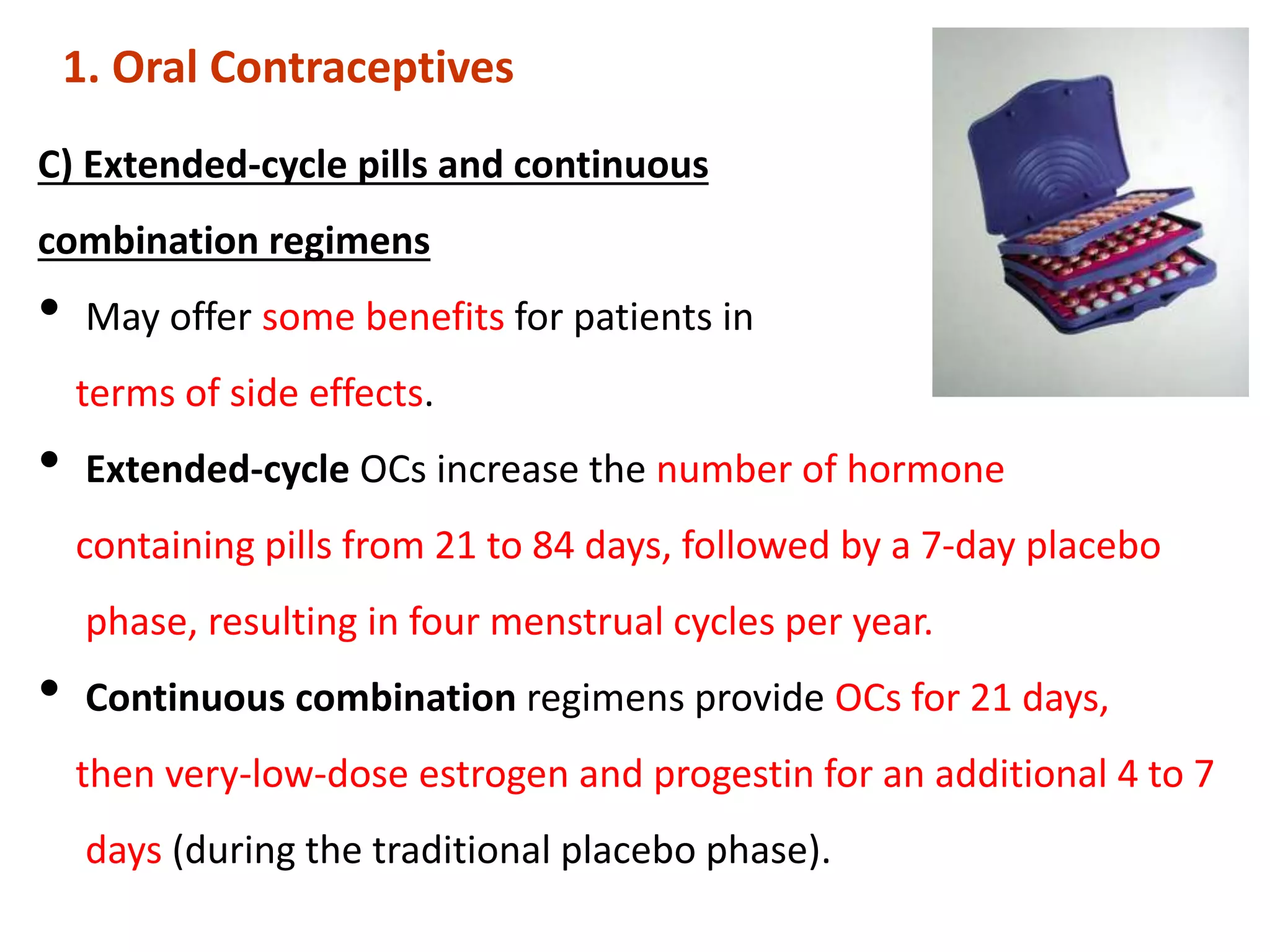 C) Extended-cycle pills and continuous
combination regimens
• May offer some benefits for patients in
terms of side effects.
• Extended-cycle OCs increase the number of hormone
containing pills from 21 to 84 days, followed by a 7-day placebo
phase, resulting in four menstrual cycles per year.
• Continuous combination regimens provide OCs for 21 days,
then very-low-dose estrogen and progestin for an additional 4 to 7
days (during the traditional placebo phase).
1. Oral Contraceptives
 