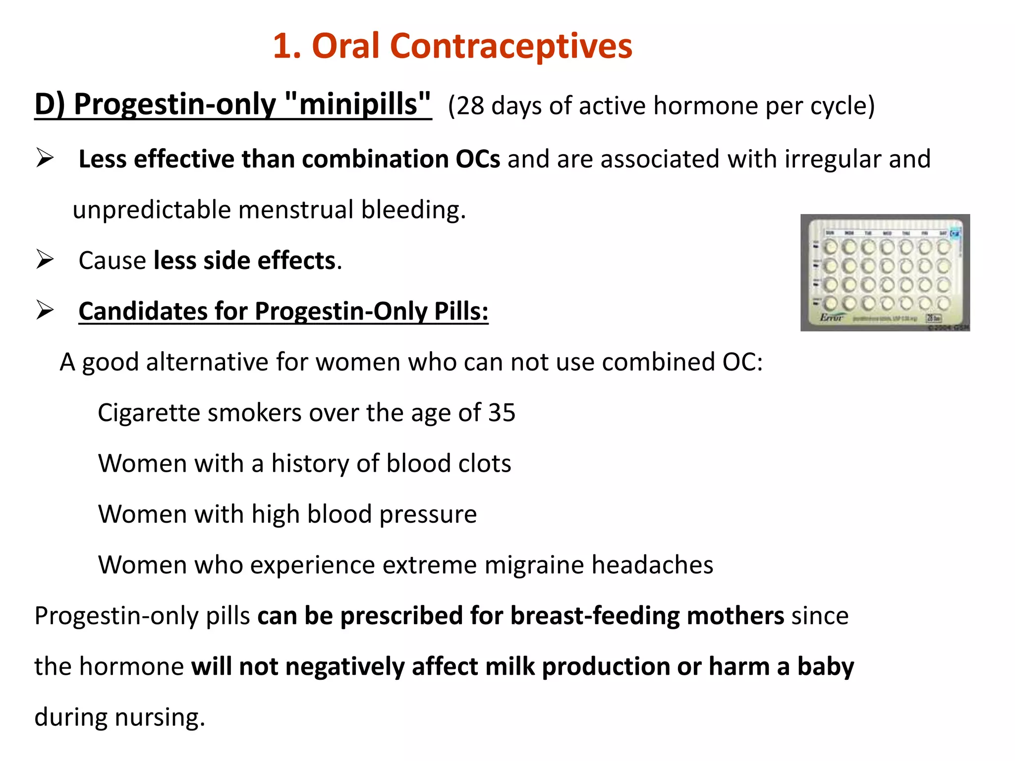 D) Progestin-only "minipills" (28 days of active hormone per cycle)
 Less effective than combination OCs and are associated with irregular and
unpredictable menstrual bleeding.
 Cause less side effects.
 Candidates for Progestin-Only Pills:
A good alternative for women who can not use combined OC:
Cigarette smokers over the age of 35
Women with a history of blood clots
Women with high blood pressure
Women who experience extreme migraine headaches
Progestin-only pills can be prescribed for breast-feeding mothers since
the hormone will not negatively affect milk production or harm a baby
during nursing.
1. Oral Contraceptives
 