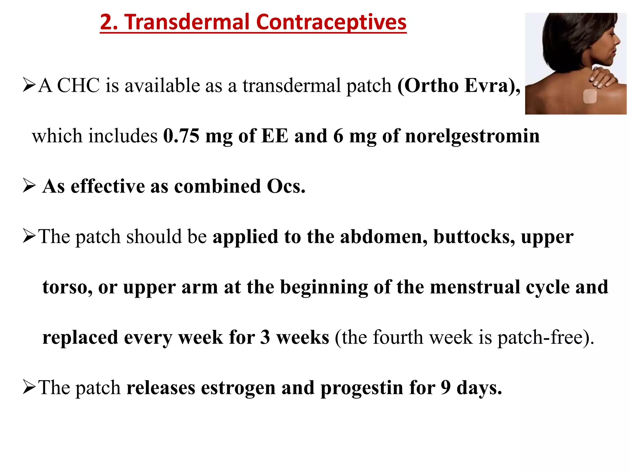 A CHC is available as a transdermal patch (Ortho Evra),
which includes 0.75 mg of EE and 6 mg of norelgestromin
 As effective as combined Ocs.
The patch should be applied to the abdomen, buttocks, upper
torso, or upper arm at the beginning of the menstrual cycle and
replaced every week for 3 weeks (the fourth week is patch-free).
The patch releases estrogen and progestin for 9 days.
2. Transdermal Contraceptives
 