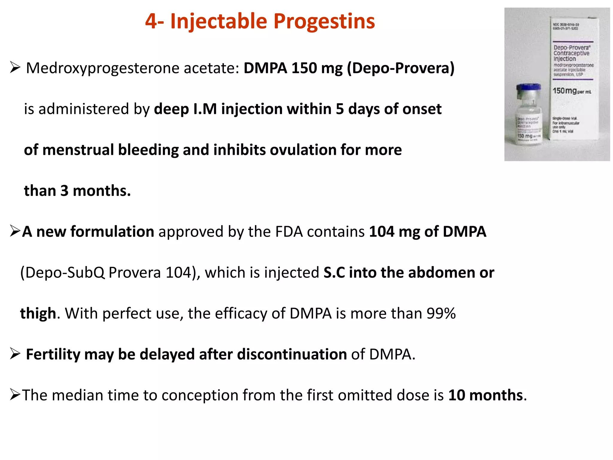  Medroxyprogesterone acetate: DMPA 150 mg (Depo-Provera)
is administered by deep I.M injection within 5 days of onset
of menstrual bleeding and inhibits ovulation for more
than 3 months.
A new formulation approved by the FDA contains 104 mg of DMPA
(Depo-SubQ Provera 104), which is injected S.C into the abdomen or
thigh. With perfect use, the efficacy of DMPA is more than 99%
 Fertility may be delayed after discontinuation of DMPA.
The median time to conception from the first omitted dose is 10 months.
4- Injectable Progestins
 