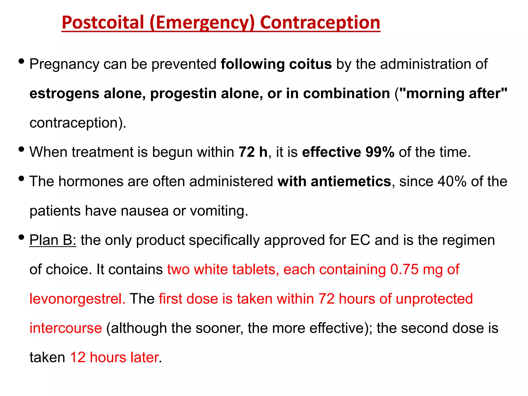 • Pregnancy can be prevented following coitus by the administration of
estrogens alone, progestin alone, or in combination ("morning after"
contraception).
• When treatment is begun within 72 h, it is effective 99% of the time.
• The hormones are often administered with antiemetics, since 40% of the
patients have nausea or vomiting.
• Plan B: the only product specifically approved for EC and is the regimen
of choice. It contains two white tablets, each containing 0.75 mg of
levonorgestrel. The first dose is taken within 72 hours of unprotected
intercourse (although the sooner, the more effective); the second dose is
taken 12 hours later.
Postcoital (Emergency) Contraception
 