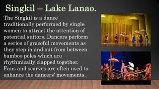 The Singkil is a dance
traditionally performed by single
women to attract the attention of
potential suitors. Dancers perform
a series of graceful movements as
they step in and out from between
bamboo poles which are
rhythmically clapped together.
Fans and scarves are often used to
enhance the dancers' movements.
 