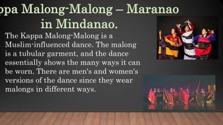 The Kappa Malong-Malong is a
Muslim-influenced dance. The malong
is a tubular garment, and the dance
essentially shows the many ways it can
be worn. There are men's and women's
versions of the dance since they wear
malongs in different ways.
 