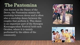 Also known as the Dance of the
Doves, the Pantomina mimics the
courtship between doves and is often
also a courtship dance between the
couples that perform it. This dance
is an important part of the Sorsogon
Kasanggayahan Festival held each
October, where it is mainly
performed by the elders of the
community.
 